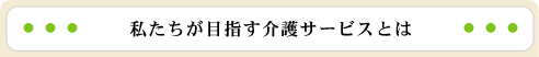 私たちが目指す介護サービスとは